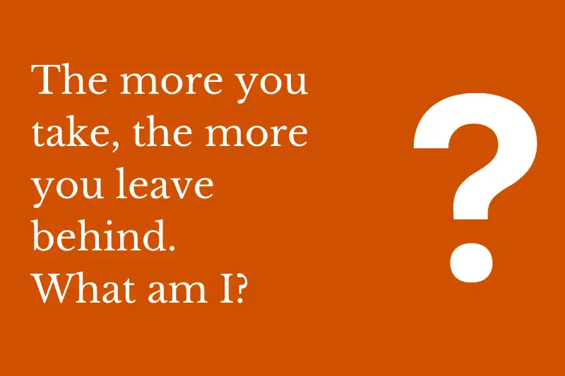Answering the riddle: The more you take the more you leave behind. What am I?